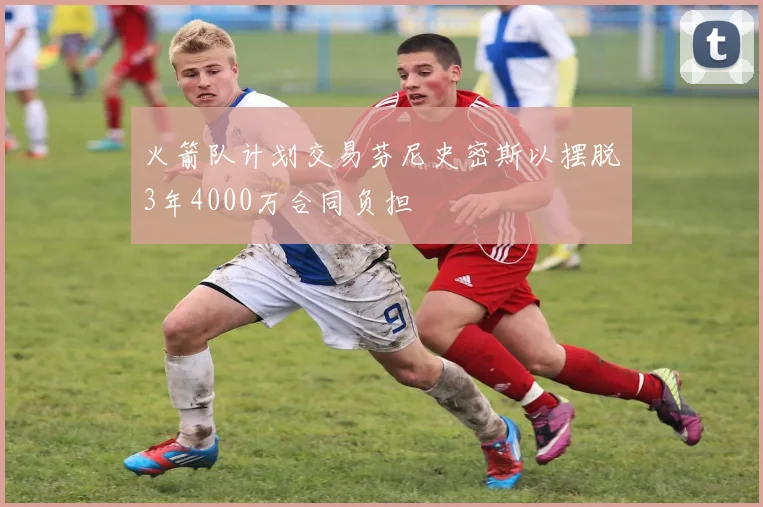 火箭队计划交易芬尼史密斯以摆脱3年4000万合同负担