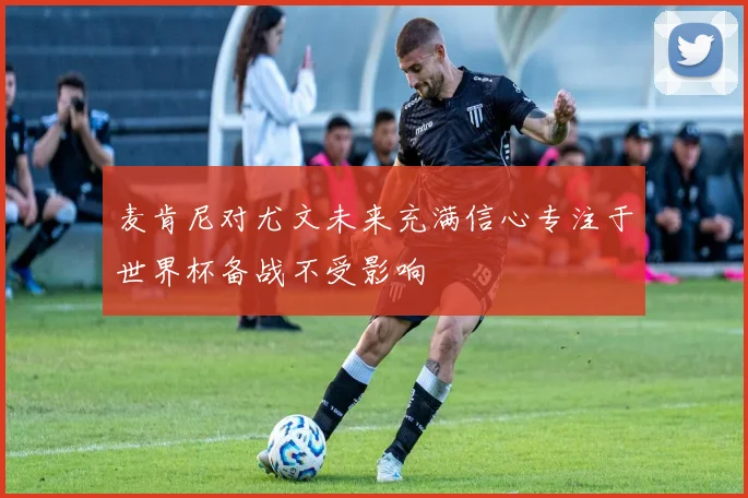 麦肯尼对尤文未来充满信心专注于世界杯备战不受影响