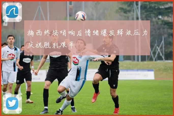 梅西终场哨响后情绪爆发释放压力庆祝胜利艰辛