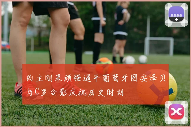 民主刚果顽强逼平葡萄牙图安泽贝与C罗合影庆祝历史时刻