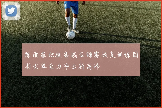 陈雨菲积极备战亚锦赛恢复训练国羽女单全力冲击新高峰