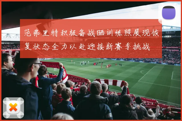 范弗里特积极备战晒训练照展现恢复状态全力以赴迎接新赛季挑战