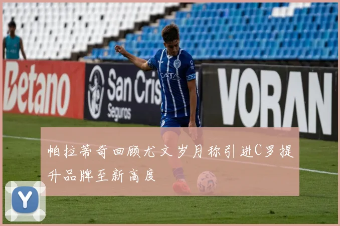 帕拉蒂奇回顾尤文岁月称引进C罗提升品牌至新高度