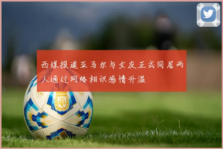 西媒报道亚马尔与女友正式同居两人通过网络相识感情升温