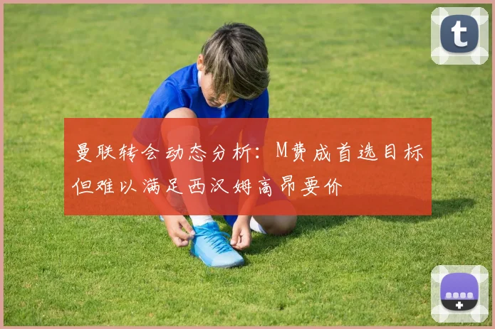 曼联转会动态分析：M费成首选目标但难以满足西汉姆高昂要价