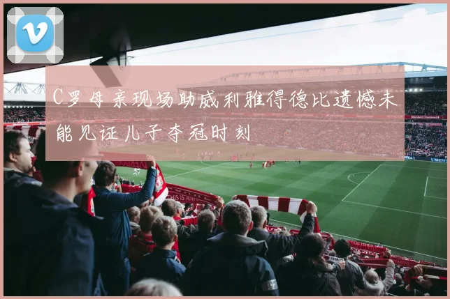 C罗母亲现场助威利雅得德比遗憾未能见证儿子夺冠时刻