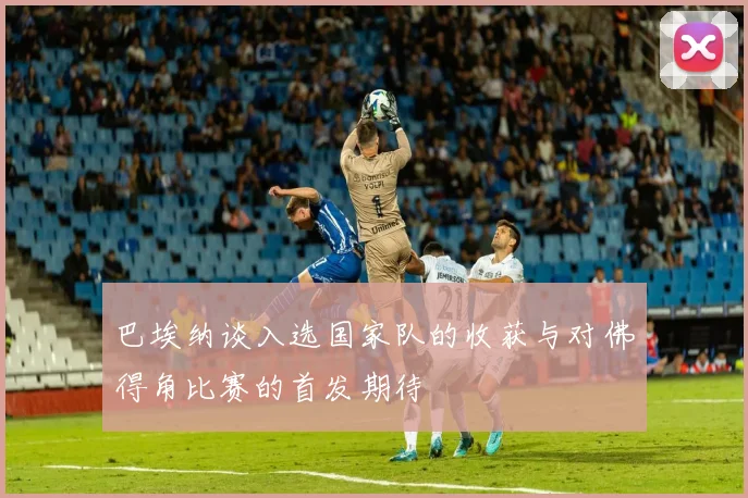 巴埃纳谈入选国家队的收获与对佛得角比赛的首发期待