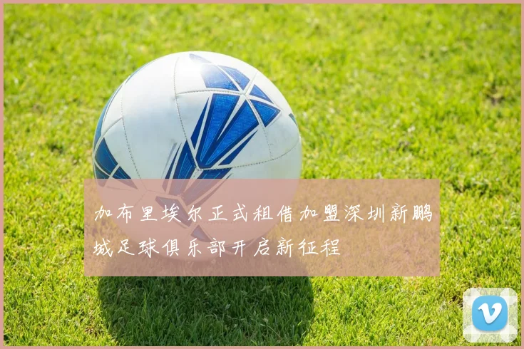 加布里埃尔正式租借加盟深圳新鹏城足球俱乐部开启新征程
