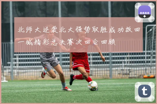 北师大逆袭北大强势取胜成功扳回一城精彩总决赛次回合回顾