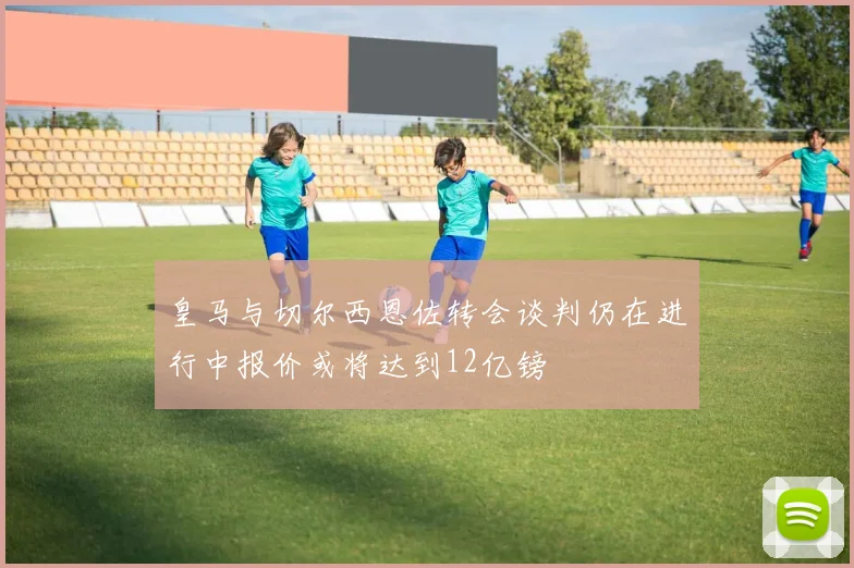 皇马与切尔西恩佐转会谈判仍在进行中报价或将达到12亿镑