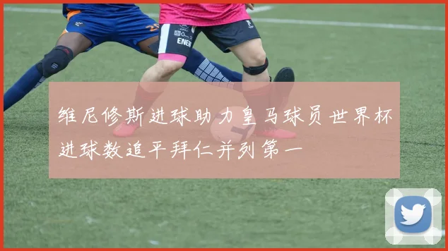 维尼修斯进球助力皇马球员世界杯进球数追平拜仁并列第一