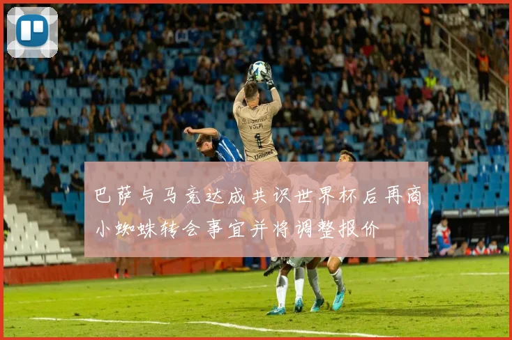巴萨与马竞达成共识世界杯后再商小蜘蛛转会事宜并将调整报价