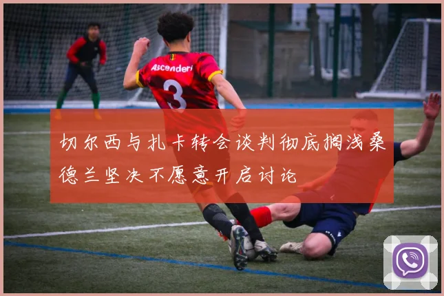切尔西与扎卡转会谈判彻底搁浅桑德兰坚决不愿意开启讨论