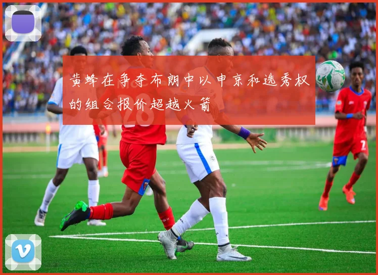 黄蜂在争夺布朗中以申京和选秀权的组合报价超越火箭