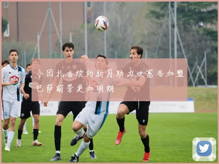 小因扎吉续约新月助力坎塞洛加盟巴萨前景更加明朗