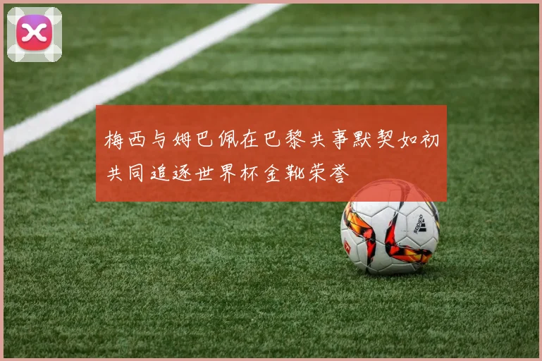 梅西与姆巴佩在巴黎共事默契如初共同追逐世界杯金靴荣誉