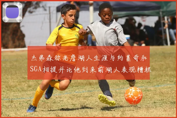 杰弗森称老詹湖人生涯与约基奇和SGA相提并论他到来前湖人表现糟糕如同废物