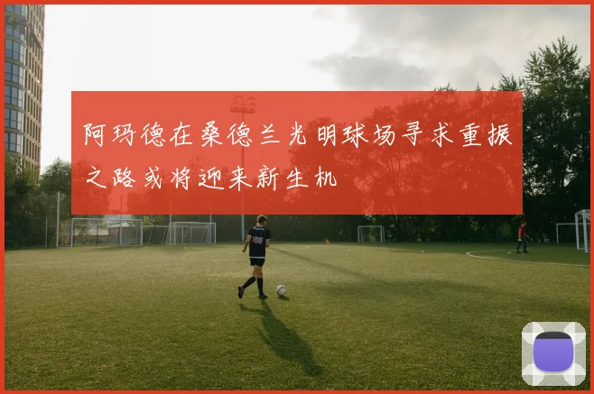 阿玛德在桑德兰光明球场寻求重振之路或将迎来新生机
