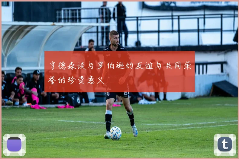 亨德森谈与罗伯逊的友谊与共同荣誉的珍贵意义