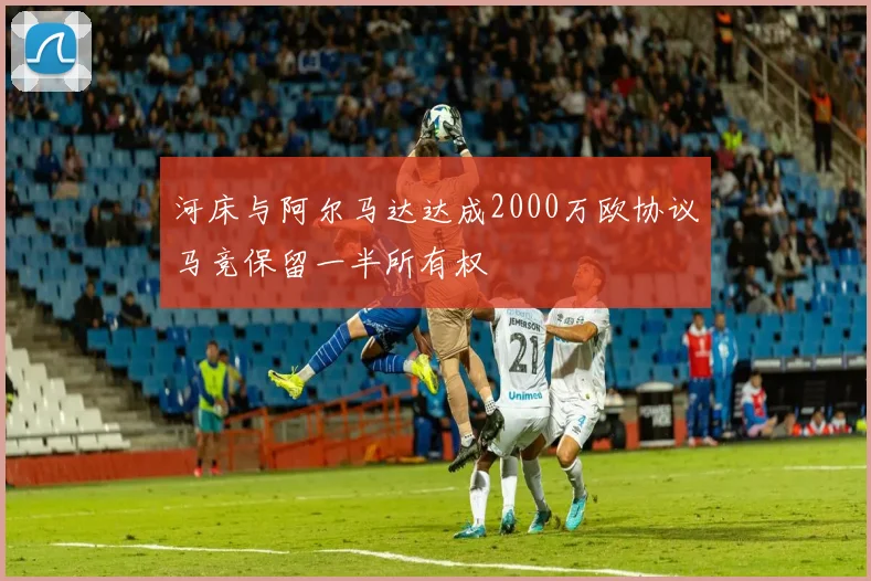 河床与阿尔马达达成2000万欧协议马竞保留一半所有权
