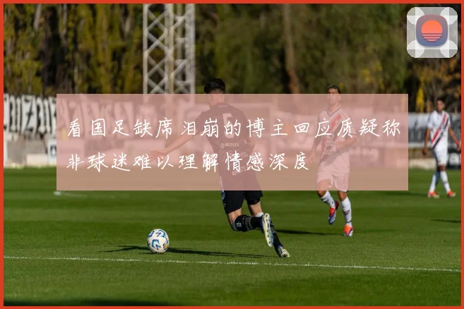 看国足缺席泪崩的博主回应质疑称非球迷难以理解情感深度