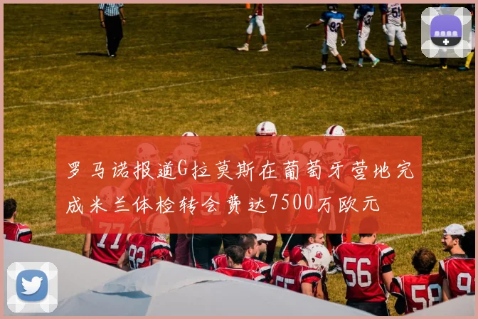 罗马诺报道G拉莫斯在葡萄牙营地完成米兰体检转会费达7500万欧元