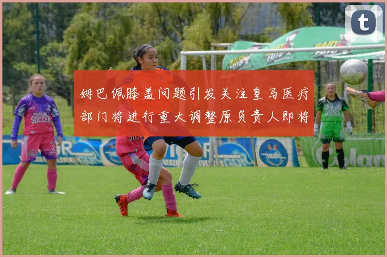 姆巴佩膝盖问题引发关注皇马医疗部门将进行重大调整原负责人即将离任